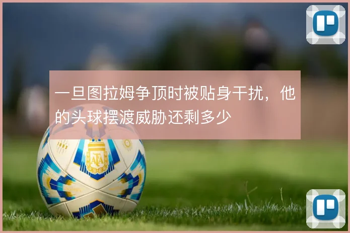 一旦图拉姆争顶时被贴身干扰,他的头球摆渡威胁还剩多少