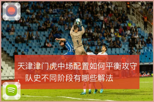 天津津门虎中场配置如何平衡攻守,队史不同阶段有哪些解法