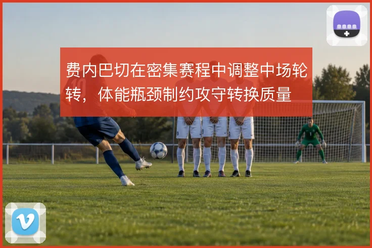 费内巴切在密集赛程中调整中场轮转,体能瓶颈制约攻守转换质量
