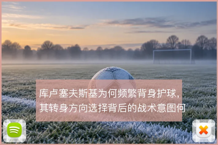 库卢塞夫斯基为何频繁背身护球,其转身方向选择背后的战术意图何在