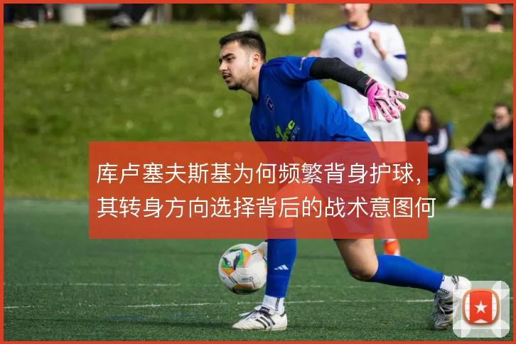 库卢塞夫斯基为何频繁背身护球,其转身方向选择背后的战术意图何在