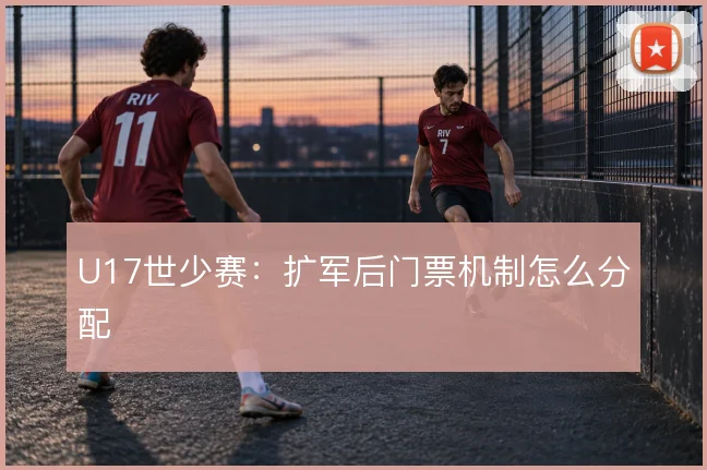 U17世少赛:扩军后门票机制怎么分配