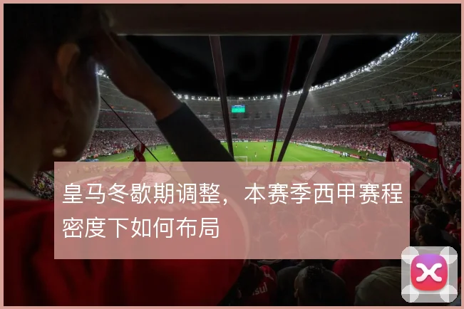 皇马冬歇期调整,本赛季西甲赛程密度下如何布局