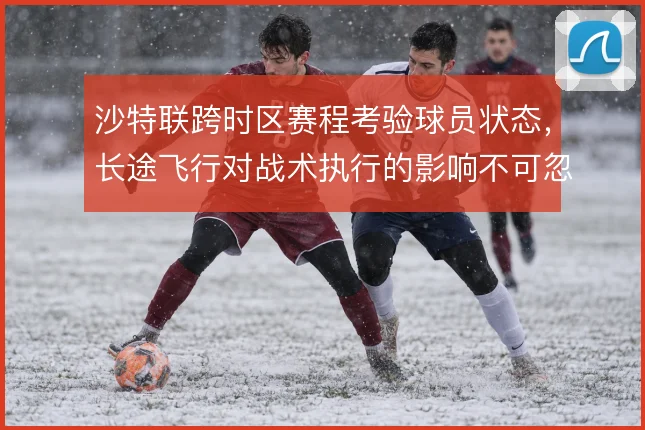 沙特联跨时区赛程考验球员状态,长途飞行对战术执行的影响不可忽视