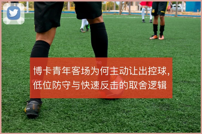 博卡青年客场为何主动让出控球,低位防守与快速反击的取舍逻辑