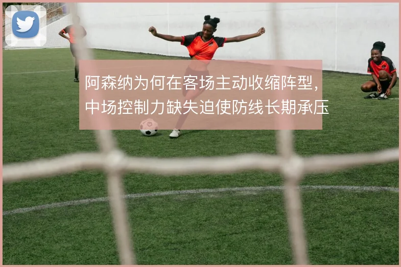 阿森纳为何在客场主动收缩阵型,中场控制力缺失迫使防线长期承压
