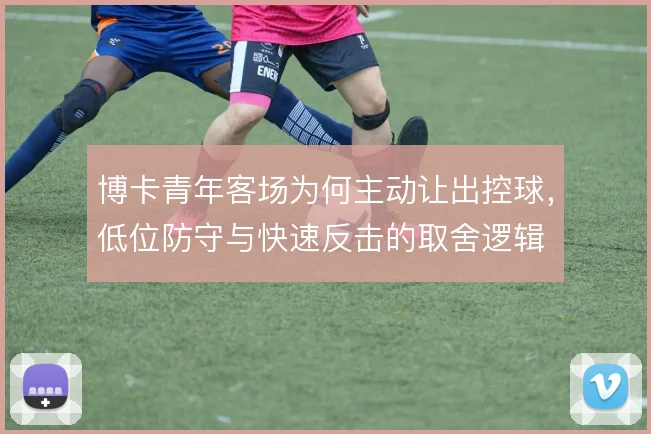 博卡青年客场为何主动让出控球,低位防守与快速反击的取舍逻辑