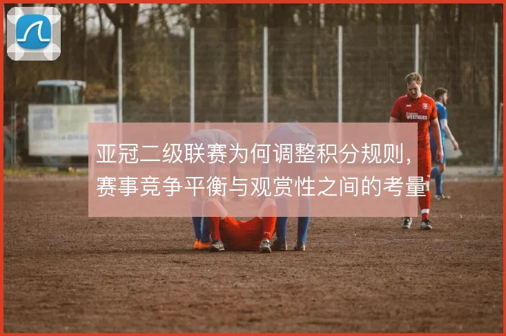 亚冠二级联赛为何调整积分规则,赛事竞争平衡与观赏性之间的考量