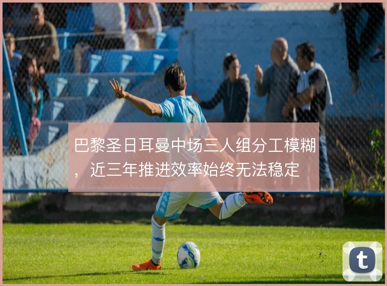 巴黎圣日耳曼中场三人组分工模糊,近三年推进效率始终无法稳定