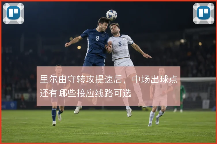 里尔由守转攻提速后,中场出球点还有哪些接应线路可选