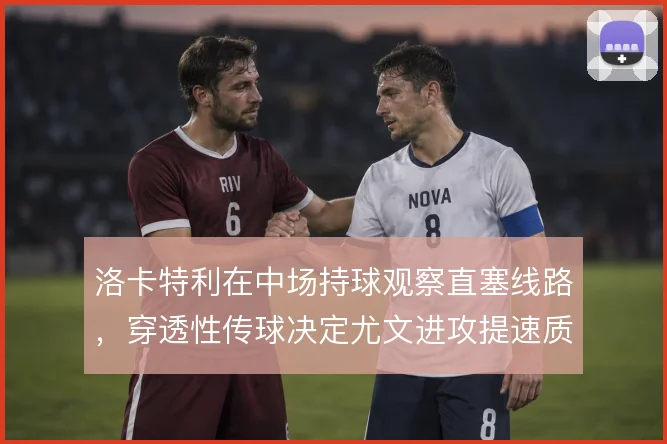 洛卡特利在中场持球观察直塞线路,穿透性传球决定尤文进攻提速质量
