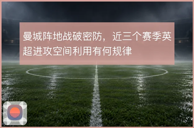 曼城阵地战破密防，近三个赛季英超进攻空间利用有何规律