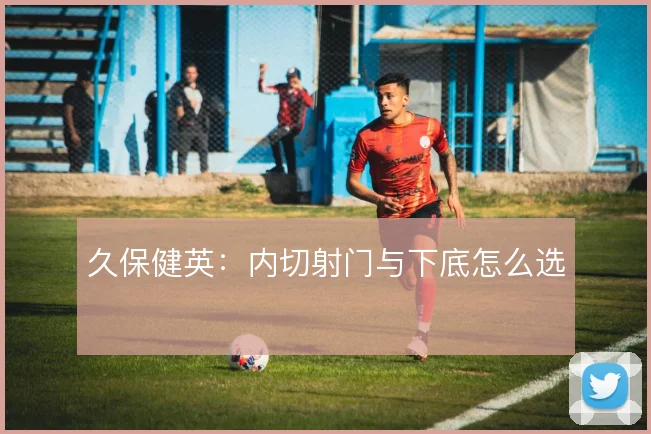 久保健英:内切射门与下底怎么选