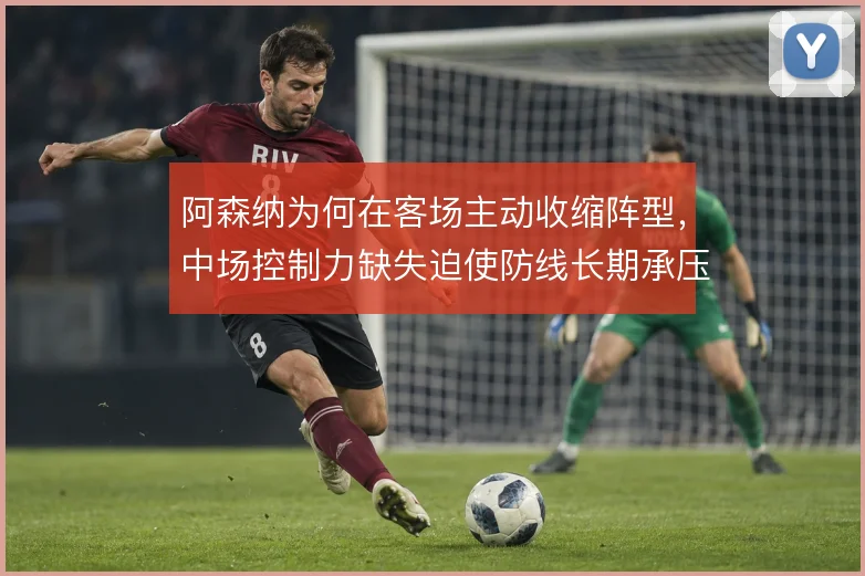 阿森纳为何在客场主动收缩阵型,中场控制力缺失迫使防线长期承压