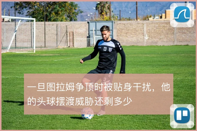 一旦图拉姆争顶时被贴身干扰,他的头球摆渡威胁还剩多少