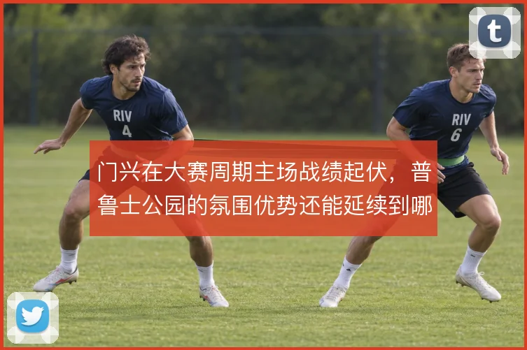 门兴在大赛周期主场战绩起伏，普鲁士公园的氛围优势还能延续到哪一步