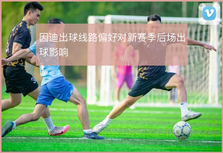 因迪出球线路偏好对新赛季后场出球影响