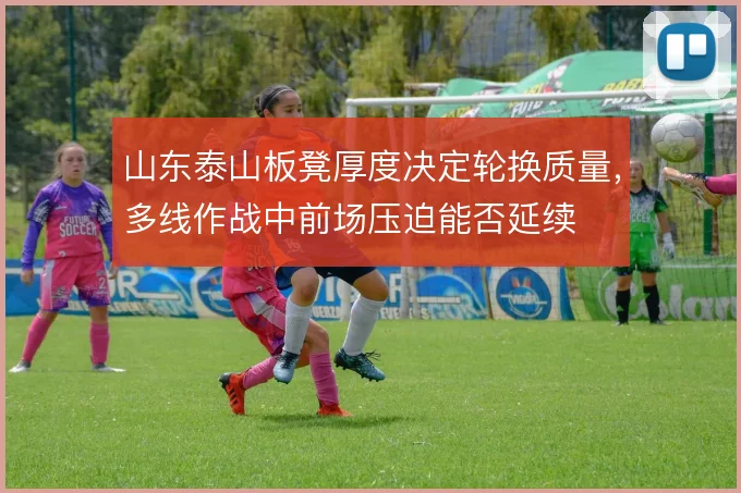 山东泰山板凳厚度决定轮换质量,多线作战中前场压迫能否延续