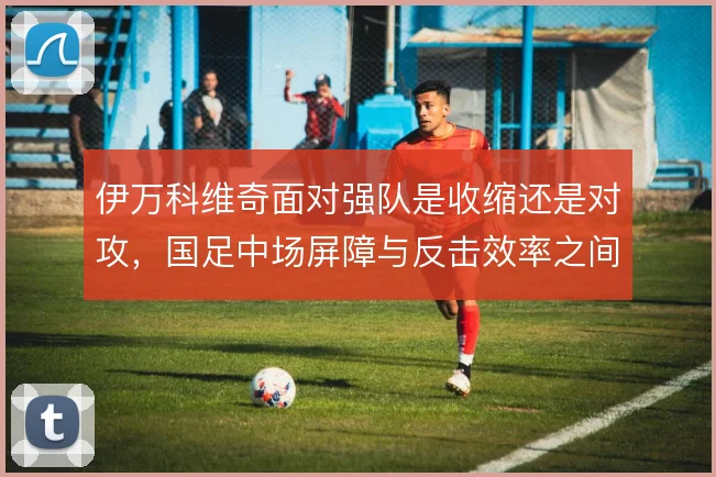 伊万科维奇面对强队是收缩还是对攻，国足中场屏障与反击效率之间如何取舍