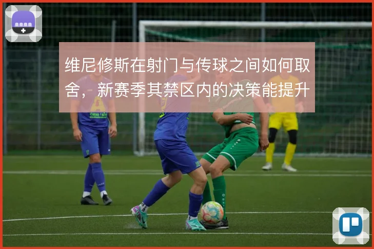 维尼修斯在射门与传球之间如何取舍,新赛季其禁区内的决策能提升到哪一步