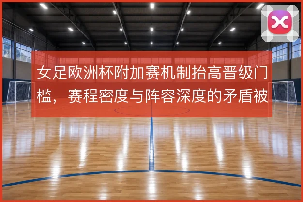 女足欧洲杯附加赛机制抬高晋级门槛,赛程密度与阵容深度的矛盾被放大