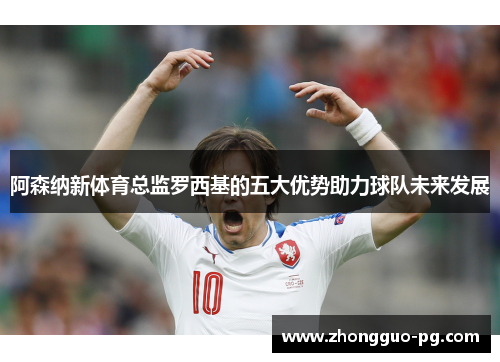 阿森纳新体育总监罗西基的五大优势助力球队未来发展 阿森纳新体育总监罗西基的五大优势助力球队未来发展