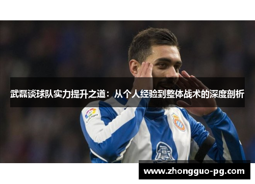 武磊谈球队实力提升之道：从个人经验到整体战术的深度剖析