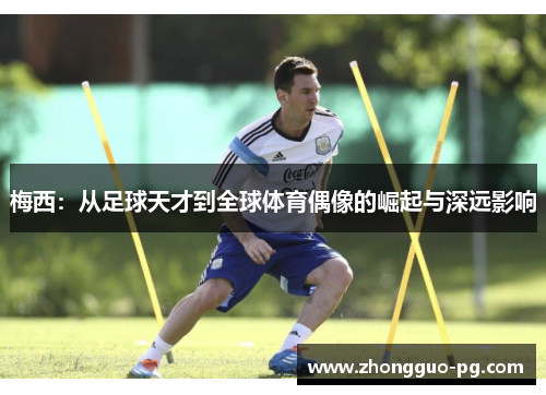 梅西:从足球天才到全球体育偶像的崛起与深远影响 梅西:从足球天才到全球体育偶像的崛起与深远影响