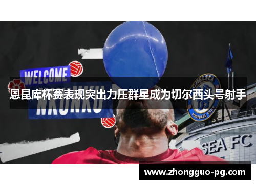 恩昆库杯赛表现突出力压群星成为切尔西头号射手 恩昆库杯赛表现突出力压群星成为切尔西头号射手