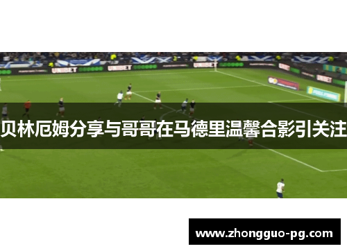 贝林厄姆分享与哥哥在马德里温馨合影引关注