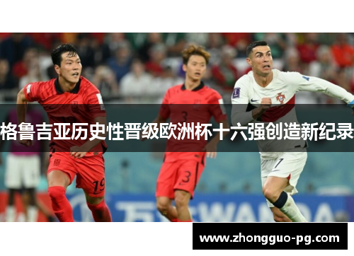 格鲁吉亚历史性晋级欧洲杯十六强创造新纪录 格鲁吉亚历史性晋级欧洲杯十六强创造新纪录